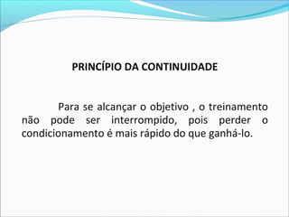 PRINCÍPIO DA CONTINUIDADE
Para se alcançar o objetivo , o treinamento
não pode ser interrompido, pois perder o
condicionamento é mais rápido do que ganhá-lo.
 