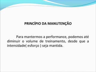 PRINCÍPIO DA MANUTENÇÃO
Para mantermos a performance, podemos até
diminuir o volume de treinamento, desde que a
intensidade( esforço ) seja mantida.
 