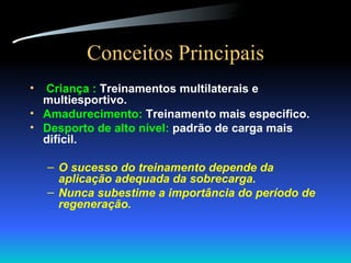 Conceitos Principais Criança :  Treinamentos multilaterais e multiesportivo. Amadurecimento:  Treinamento mais especifico. Desporto de alto nível:  padrão de carga mais difícil. O sucesso do treinamento depende da aplicação adequada da sobrecarga. Nunca subestime a importância do período de regeneração. 