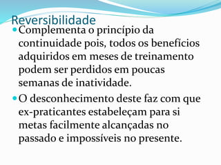Reversibilidade
Complementa o princípio da
continuidade pois, todos os benefícios
adquiridos em meses de treinamento
podem ser perdidos em poucas
semanas de inatividade.
O desconhecimento deste faz com que
ex-praticantes estabeleçam para si
metas facilmente alcançadas no
passado e impossíveis no presente.
 