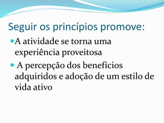 Seguir os princípios promove:
A atividade se torna uma
experiência proveitosa
 A percepção dos benefícios
adquiridos e adoção de um estilo de
vida ativo
 