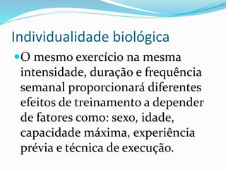 Individualidade biológica
O mesmo exercício na mesma
intensidade, duração e frequência
semanal proporcionará diferentes
efeitos de treinamento a depender
de fatores como: sexo, idade,
capacidade máxima, experiência
prévia e técnica de execução.
 