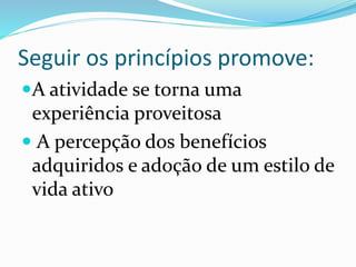 Seguir os princípios promove:
A atividade se torna uma
experiência proveitosa
 A percepção dos benefícios
adquiridos e adoção de um estilo de
vida ativo
 