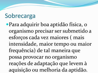 Sobrecarga
Para adquirir boa aptidão física, o
organismo precisar ser submetido a
esforços cada vez maiores ( mais
intensidade, maior tempo ou maior
frequência) de tal maneira que
possa provocar no organismo
reações de adaptação que levem à
aquisição ou melhoria da aptidão.
 