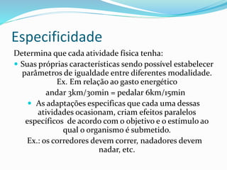 Especificidade
Determina que cada atividade física tenha:
 Suas próprias características sendo possível estabelecer
parâmetros de igualdade entre diferentes modalidade.
Ex. Em relação ao gasto energético
andar 3km/30min = pedalar 6km/15min
 As adaptações especificas que cada uma dessas
atividades ocasionam, criam efeitos paralelos
específicos de acordo com o objetivo e o estímulo ao
qual o organismo é submetido.
Ex.: os corredores devem correr, nadadores devem
nadar, etc.
 