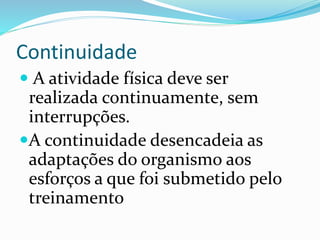 Continuidade
 A atividade física deve ser
realizada continuamente, sem
interrupções.
A continuidade desencadeia as
adaptações do organismo aos
esforços a que foi submetido pelo
treinamento
 
