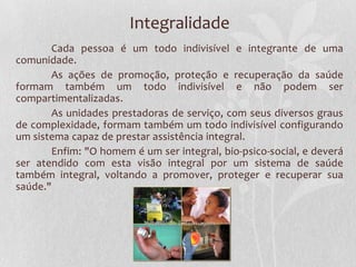 Integralidade
       Cada pessoa é um todo indivisível e integrante de uma
comunidade.
       As ações de promoção, proteção e recuperação da saúde
formam também um todo indivisível e não podem ser
compartimentalizadas.
       As unidades prestadoras de serviço, com seus diversos graus
de complexidade, formam também um todo indivisível configurando
um sistema capaz de prestar assistência integral.
       Enfim: "O homem é um ser integral, bio-psico-social, e deverá
ser atendido com esta visão integral por um sistema de saúde
também integral, voltando a promover, proteger e recuperar sua
saúde."
 