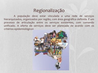 Regionalização
         A população deve estar vinculada a uma rede de serviços
hierarquizados, organizados por região, com área geográfica definida. É um
processo de articulação entre os serviços existentes, com comando
unificado. A oferta de serviços deve ser planejada de acordo com os
critérios epidemiológicos
 