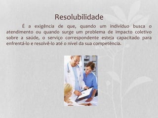 Resolubilidade
       É a exigência de que, quando um indivíduo busca o
atendimento ou quando surge um problema de impacto coletivo
sobre a saúde, o serviço correspondente esteja capacitado para
enfrentá-lo e resolvê-lo até o nível da sua competência.
 
