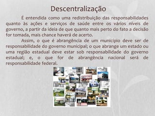 Descentralização
       É entendida como uma redistribuição das responsabilidades
quanto às ações e serviços de saúde entre os vários níveis de
governo, a partir da ideia de que quanto mais perto do fato a decisão
for tomada, mais chance haverá de acerto.
       Assim, o que é abrangência de um município deve ser de
responsabilidade do governo municipal; o que abrange um estado ou
uma região estadual deve estar sob responsabilidade do governo
estadual; e, o que for de abrangência nacional será de
responsabilidade federal.
 