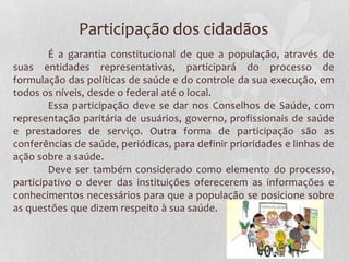 Participação dos cidadãos
        É a garantia constitucional de que a população, através de
suas entidades representativas, participará do processo de
formulação das políticas de saúde e do controle da sua execução, em
todos os níveis, desde o federal até o local.
        Essa participação deve se dar nos Conselhos de Saúde, com
representação paritária de usuários, governo, profissionais de saúde
e prestadores de serviço. Outra forma de participação são as
conferências de saúde, periódicas, para definir prioridades e linhas de
ação sobre a saúde.
        Deve ser também considerado como elemento do processo,
participativo o dever das instituições oferecerem as informações e
conhecimentos necessários para que a população se posicione sobre
as questões que dizem respeito à sua saúde.
 