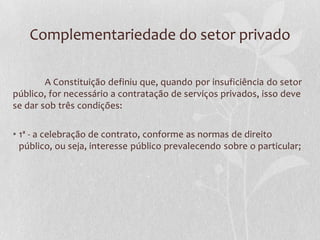 Complementariedade do setor privado

        A Constituição definiu que, quando por insuficiência do setor
público, for necessário a contratação de serviços privados, isso deve
se dar sob três condições:

• 1ª - a celebração de contrato, conforme as normas de direito
  público, ou seja, interesse público prevalecendo sobre o particular;
 