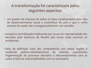 A transformação foi caracterizada pelos
                seguintes aspectos:

• um quadro de doenças de todos os tipos condicionados pelo tipo
  de desenvolvimento social e econômico do país e que o velho
  sistema de saúde não conseguia enfrentar com decisão;

• excessiva centralização implicando por vezes em impropriedade das
  decisões pela distância de Brasília dos locais onde ocorrem os
  problemas;

• falta de definição clara das competências dos vários órgãos e
  instâncias político-administrativas do sistema, acarretando
  fragmentação do processo decisório e descompromisso com as
  ações e falta de responsabilidade com os resultados;
 
