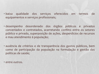 • baixa qualidade dos serviços oferecidos         em    termos   de
  equipamentos e serviços profissionais;

• desempenho desordenado dos órgãos públicos e privados
  conveniados e contratados, acarretando conflito entre os setores
  público e privado, superposição de ações, desperdícios de recursos
  e mau atendimento à população;

• ausência de critérios e de transparência dos gastos públicos, bem
  como de participação da população na formulação e gestão das
  políticas de saúde;

• entre outros.
 