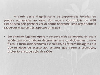 À partir desse diagnóstico e de experiências isoladas ou
parciais acumuladas ao longo dos anos a Constituição de 1988
estabeleceu pela primeira vez de forma relevante, uma seção sobre a
saúde que trata de três aspectos principais.

• Em primeiro lugar incorpora o conceito mais abrangente de que a
  saúde tem como fatores determinantes e condicionantes o meio
  físico, o meio socioeconômico e cultura, os fatores biológicos e a
  oportunidade de acesso aos serviços que visem a promoção,
  proteção e recuperação da saúde.
 