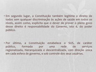 • Em segundo lugar, a Constituição também legitima o direito de
  todos sem qualquer discriminação às ações de saúde em todos os
  níveis, assim como, explicita que o dever de prover o pleno gozo
  desse direito é responsabilidade do Governo, isto é, do poder
  público.



• Por último, a Constituição estabelece o SUS, de caráter
  público,    formado       por    uma       rede    de     serviços
  regionalizada, hierarquizada e descentralizada, com direção única
  em cada esfera de governo, e sob controle dos seus usuários.
 