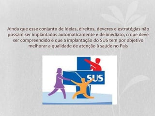 Ainda que esse conjunto de ideias, direitos, deveres e estratégias não
possam ser implantados automaticamente e de imediato, o que deve
   ser compreendido é que a implantação do SUS tem por objetivo
          melhorar a qualidade de atenção à saúde no País
 