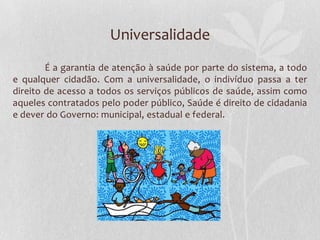 Universalidade
        É a garantia de atenção à saúde por parte do sistema, a todo
e qualquer cidadão. Com a universalidade, o indivíduo passa a ter
direito de acesso a todos os serviços públicos de saúde, assim como
aqueles contratados pelo poder público, Saúde é direito de cidadania
e dever do Governo: municipal, estadual e federal.
 