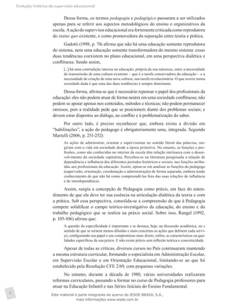 Evolução histórica da supervisão educacional
8
Dessa forma, os termos pedagogia e pedagógico passaram a ser utilizados
apenas para se referir aos aspectos metodológicos do ensino e organizativos da
escola.Aaçãodosupervisoreducacionalerafortementecriticadacomoreprodutora
do status quo existente, e como promovedora da separação entre teoria e prática.
Gadotti (1998, p. 74) afirma que não há uma educação somente reprodutora
do sistema, nem uma educação somente transformadora do mesmo sistema: essas
duas tendências coexistem no plano educacional, em uma perspectiva dialética e
conflituosa. Sendo assim,
[...] há uma contradição interna na educação, própria da sua natureza, entre a necessidade
de transmissão de uma cultura existente – que é a tarefa conservadora da educação – e a
necessidade de criação de uma nova cultura, sua tarefa revolucionária. O que ocorre numa
sociedade dada é que uma das duas tendências é sempre dominante.
Dessa forma, afirma-se que é necessário repensar o papel dos profissionais da
educação: eles não podem atuar de forma neutra em uma sociedade conflituosa; não
podem se apoiar apenas nos conteúdos, métodos e técnicas; não podem permanecer
omissos, pois a realidade pede que se posicionem diante dos problemas sociais; e
devem estar dispostos ao diálogo, ao conflito e à problematização do saber.
Por outro lado, é preciso reconhecer que, embora exista a divisão em
“habilitações”, a ação do pedagogo é obrigatoriamente uma, integrada. Segundo
Martelli (2006, p. 251-252):
As ações de administrar, orientar e supervisionar no sentido literal das palavras, sur-
giram com a vida em sociedade desde a época primitiva. No entanto, as funções e pro-
fissões, como são conhecidas no interior da escola têm relação intrínseca com o desen-
volvimento da sociedade capitalista. Percebeu-se na literatura pesquisada a relação de
dependência e influência dos diferentes períodos históricos e sociais, nas funções atribu-
ídas aos profissionais da educação. Assim, optou-se em analisar as funções do pedagogo
(supervisão, orientação, coordenação e administração) de forma separada, embora tendo
conhecimento de que não há como compreendê-las fora das suas relações de influência
e de interdependência.
Assim, surgiu a concepção de Pedagogia como práxis, em face do enten-
dimento de que ela deve ter sua essência na articulação dialética da teoria e com
a prática. Sob essa perspectiva, consolida-se a compreensão de que à Pedagogia
compete solidificar o campo teórico-investigativo da educação, do ensino e do
trabalho pedagógico que se realiza na práxis social. Sobre isso, Rangel (1992,
p. 105-106) afirma que:
A questão da especificidade é importante e se destaca, hoje, na discussão acadêmica, no s
sentido de que se tornem menos diluídas e mais concretas as ações que definem cada servi-
ço, configurando seu papel e seu compromisso mais direto, enfim, as características ou qua-
lidades específicas da sua práxis. E não existe práxis sem reflexão teórica e concreticidade.
Apesar de todas as críticas, diversos cursos no País continuaram mantendo
a mesma estrutura curricular, formando o especialista em Administração Escolar,
em Supervisão Escolar e em Orientação Educacional, limitando-se ao que foi
estabelecido pela Resolução CFE 2/69, com pequenas variações.
No entanto, durante a década de 1980, várias universidades realizaram
reformas curriculares, passando a formar no curso de Pedagogia professores para
atuar na Educação Infantil e nas Séries Iniciais do Ensino Fundamental.
Este material é parte integrante do acervo do IESDE BRASIL S.A.,
mais informações www.iesde.com.br
 
