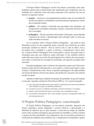 Ação conjunta do supervisor e do orientador educacional: quatro desafios
98
O Projeto Político Pedagógico envolve três fatores, mostrados como inde-
pendentes apenas para esclarecimento dos significados que comportam, pois na
realidade ele é traduzido como uma única expressão. Esse conceito traz em seu
interior os seguintes termos:
	 projeto – vincula-se a um planejamento anterior, para ser executado de
acordo com objetivos, finalidades e uma filosofia que responde aos valores
que se pretende atingir;
	 político – diz respeito à dimensão que pressupõe uma ideologia, um
compromisso, um ideário consoante a cultura, o momento histórico onde
ele é executado;
	 pedagógico – fala das questões relacionadas à Educação, transcendendo
o processo de ensino e aprendizagem para abranger todas as áreas que
estão inseridas na mesma.
Ao se comentar sobre o Projeto Político Pedagógico – que pode ter uma
dimensão escolar ou uma amplitude maior, traçando suas diretrizes na esfera
municipal, estadual ou federal – deve-se iniciar com os “pés no chão”, isto é,
de acordo com a realidade e a quem se destina o compromisso. Nesse senti-
do, o Projeto Político Pedagógico deve transcender a escola, buscando meios e
estratégias para que seus objetivos sejam efetivados. É um trabalho coletivo,
onde todos que atuam na escola têm participação ativa, dentro de uma perspec-
tiva crítica e consciente de seu papel na instituição, em especial seu papel como
educador.
O projeto pedagógico não é sinônimo de regimento escolar, que é direciona-
do para a parte técnico-administrativa, com normas e critérios que regem a orga-
nização e a dinâmica da escola. Neste, as questões pedagógicas são representadas
em termos de direitos e deveres dos alunos, dos professores, dos pais e do contexto
escolar em geral.
Apontar os dados que compõem um projeto de qualidade, no que diz respeito
à execução, segundo a professora Ilma Passos (2001, p. 11), é possível quando:
a)	 nasce da própria realidade tendo como suporte a explicitação das causas dos problemas
e das situações nas quais tais problemas aparecem;
b)	 é exequível e prevê as condições necessárias ao desenvolvimento e à avaliação;
c)	 implica a ação articulada de todos os envolvidos com a realidade da escola;
d)	 é construído continuamente, pois, como produto é processo incorporando ambos em
uma interação possível.
O Projeto Político Pedagógico: conceituação
O Projeto Político Pedagógico, na sua própria expressão, apresenta três
termos específicos, porém integrados: o projeto refere-se à apresentação e à
definição de objetivos que se quer alcançar e à previsão de etapas de trabalho,
assim como os pontos estratégicos que precisarão ser atendidos; o político sinaliza
o aspecto da não neutralidade e do compromisso não só com ideias pertinentes à
construção da cidadania mas também com o cumprimento da legislação vigente,
Este material é parte integrante do acervo do IESDE BRASIL S.A.,
mais informações www.iesde.com.br
 