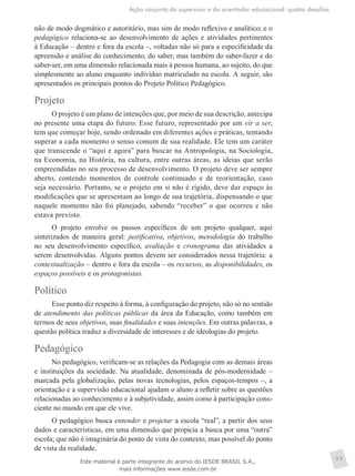 Ação conjunta do supervisor e do orientador educacional: quatro desafios
99
não de modo dogmático e autoritário, mas sim de modo reflexivo e analítico; e o
pedagógico relaciona-se ao desenvolvimento de ações e atividades pertinentes
à Educação – dentro e fora da escola –, voltadas não só para a especificidade da
apreensão e análise do conhecimento, do saber, mas também do saber-fazer e do
saber-ser, em uma dimensão relacionada mais à pessoa humana, ao sujeito, do que
simplesmente ao aluno enquanto indivíduo matriculado na escola. A seguir, são
apresentados os principais pontos do Projeto Político Pedagógico.
Projeto
O projeto é um plano de intenções que, por meio de sua descrição, antecipa
no presente uma etapa do futuro. Esse futuro, representado por um vir a ser,
tem que começar hoje, sendo ordenado em diferentes ações e práticas, tentando
superar a cada momento o senso comum de sua realidade. Ele tem um caráter
que transcende o “aqui e agora” para buscar na Antropologia, na Sociologia,
na Economia, na História, na cultura, entre outras áreas, as ideias que serão
empreendidas no seu processo de desenvolvimento. O projeto deve ser sempre
aberto, contendo momentos de controle continuado e de reorientação, caso
seja necessário. Portanto, se o projeto em si não é rígido, deve dar espaço às
modificações que se apresentam ao longo de sua trajetória, dispensando o que
naquele momento não foi planejado, sabendo “receber” o que ocorreu e não
estava previsto.
O projeto envolve os passos específicos de um projeto qualquer, aqui
sintetizados de maneira geral: justificativa, objetivos, metodologia do trabalho
no seu desenvolvimento específico, avaliação e cronograma das atividades a
serem desenvolvidas. Alguns pontos devem ser considerados nessa trajetória: a
contextualização – dentro e fora da escola – os recursos, as disponibilidades, os
espaços possíveis e os protagonistas.
Político
Esse ponto diz respeito à forma, à configuração do projeto, não só no sentido
de atendimento das políticas públicas da área da Educação, como também em
termos de seus objetivos, suas finalidades e suas intenções. Em outras palavras, a
questão política traduz a diversidade de interesses e de ideologias do projeto.
Pedagógico
No pedagógico, verificam-se as relações da Pedagogia com as demais áreas
e instituições da sociedade. Na atualidade, denominada de pós-modernidade –
marcada pela globalização, pelas novas tecnologias, pelos espaços-tempos –, a
orientação e a supervisão educacional ajudam o aluno a refletir sobre as questões
relacionadas ao conhecimento e à subjetividade, assim como à participação cons-
ciente no mundo em que ele vive.
O pedagógico busca entender e projetar a escola “real”, a partir dos seus
dados e características, em uma dimensão que propicia a busca por uma “outra”
escola; que não é imaginária do ponto de vista do contexto, mas possível do ponto
de vista da realidade.
Este material é parte integrante do acervo do IESDE BRASIL S.A.,
mais informações www.iesde.com.br
 