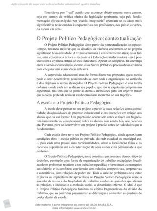 Ação conjunta do supervisor e do orientador educacional: quatro desafios
100
Entende-se por “real” aquilo que acontece objetivamente nesse campo,
seja em termos da prática efetiva da legislação pertinente, seja pela funda-
mentação teórica exigida; por “escola imaginária”, apontam-se os dados mais
significativos relacionados às expectativas dos professores, dos pais e, às vezes,
da escola em geral.
O Projeto Político Pedagógico: contextualização
O Projeto Político Pedagógico deve partir da contextualização do espaço-
-tempo, tentando mostrar que os desafios da vivência encontram-se no próprio
significado dessa realidade. A vivência humana é eminentemente ativa; dessa for-
ma, uma consciência crítica – necessária à Educação transformadora – só é pos-
sível com a vivência crítica de seus indivíduos. Apesar de complexa, há diferença
entre vivência e consciência, e como disse Sartre (1996): eu preciso dessa vivência
para chegar a uma consciência reflexiva.
A supervisão educacional atua de forma direta nas propostas que a escola
pode e deve desenvolver, relacionando-se com toda a organização do currículo
e dos objetivos a serem alcançados. O Projeto Político Pedagógico é uma tarefa
coletiva – onde cada um realiza o seu papel –, que não se esgota no compromisso
específico, mas tem que se juntar às demais atribuições para um objetivo maior
que a escola pretende realizar em determinado momento de sua trajetória.
A escola e o Projeto Político Pedagógico
A escola deve pensar no seu projeto a partir de suas relações com a comu-
nidade, das finalidades do processo educacional e das intenções em relação aos
alunos que ela vai formar. Um projeto não ocorre sem antes se fazer um diagnós-
tico (um inventário, uma pesquisa) sobre os alunos, suas condições, seus recursos
etc. Portanto, para se desenvolver um projeto é preciso antes de tudo dados que o
fundamentem.
Cada escola deve ter o seu Projeto Político Pedagógico, ainda que existam
condições afins – escola pública ou privada, da rede estadual ou municipal etc.
–, pois cada uma possui suas particularidades, desde a localização física e os
recursos disponíveis até a caracterização de seus alunos e da comunidade a que
pertence.
O Projeto Político Pedagógico, ao se constituir em processo democrático de
decisões, pressupõe uma forma de organização do trabalho pedagógico: locali-
zando os problemas relativos a um trabalho específico; vivenciando os momentos
satisfatórios e os conflitos; convivendo com relações competitivas, corporativas
e autoritárias, com relações de poder etc. Toda a série de problemas deve estar
explícita ou implicitamente apresentada no Projeto Político Pedagógico, como a
questão da rotina e da fragilidade do trabalho escolar, as questões que afetam
as relações, a inclusão e a exclusão social, o dinamismo interno. O ideal é que
o Projeto Político Pedagógico diminua os efeitos fragmentários da divisão do
trabalho, que só contribui para marcar as diferenças e aumentar as questões de
poder dentro da escola.
Este material é parte integrante do acervo do IESDE BRASIL S.A.,
mais informações www.iesde.com.br
 