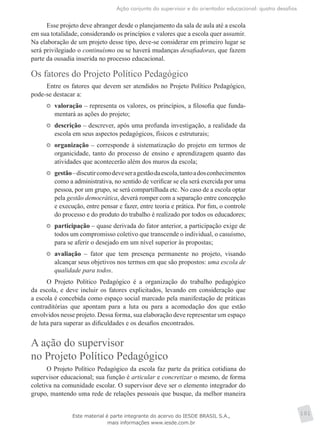 Ação conjunta do supervisor e do orientador educacional: quatro desafios
101
Esse projeto deve abranger desde o planejamento da sala de aula até a escola
em sua totalidade, considerando os princípios e valores que a escola quer assumir.
Na elaboração de um projeto desse tipo, deve-se considerar em primeiro lugar se
será privilegiado o continuísmo ou se haverá mudanças desafiadoras, que fazem
parte da ousadia inserida no processo educacional.
Os fatores do Projeto Político Pedagógico
Entre os fatores que devem ser atendidos no Projeto Político Pedagógico,
pode-se destacar a:
	 valoração – representa os valores, os princípios, a filosofia que funda-
mentará as ações do projeto;
	 descrição – descrever, após uma profunda investigação, a realidade da
escola em seus aspectos pedagógicos, físicos e estruturais;
	 organização – corresponde à sistematização do projeto em termos de
organicidade, tanto do processo de ensino e aprendizagem quanto das
atividades que acontecerão além dos muros da escola;
	 gestão–discutircomodeveseragestãodaescola,tantoadosconhecimentos
como a administrativa, no sentido de verificar se ela será exercida por uma
pessoa, por um grupo, se será compartilhada etc. No caso de a escola optar
pela gestão democrática, deverá romper com a separação entre concepção
e execução, entre pensar e fazer, entre teoria e prática. Por fim, o controle
do processo e do produto do trabalho é realizado por todos os educadores;
	 participação – quase derivada do fator anterior, a participação exige de
todos um compromisso coletivo que transcende o individual, o casuísmo,
para se aferir o desejado em um nível superior às propostas;
	 avaliação – fator que tem presença permanente no projeto, visando
alcançar seus objetivos nos termos em que são propostos: uma escola de
qualidade para todos.
O Projeto Político Pedagógico é a organização do trabalho pedagógico
da escola, e deve incluir os fatores explicitados, levando em consideração que
a escola é concebida como espaço social marcado pela manifestação de práticas
contraditórias que apontam para a luta ou para a acomodação dos que estão
envolvidos nesse projeto. Dessa forma, sua elaboração deve representar um espaço
de luta para superar as dificuldades e os desafios encontrados.
A ação do supervisor
no Projeto Político Pedagógico
O Projeto Político Pedagógico da escola faz parte da prática cotidiana do
supervisor educacional; sua função é articular e concretizar o mesmo, de forma
coletiva na comunidade escolar. O supervisor deve ser o elemento integrador do
grupo, mantendo uma rede de relações pessoais que busque, da melhor maneira
Este material é parte integrante do acervo do IESDE BRASIL S.A.,
mais informações www.iesde.com.br
 