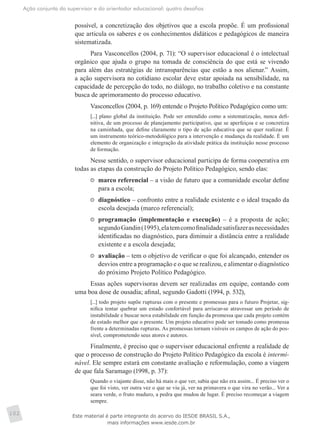 Ação conjunta do supervisor e do orientador educacional: quatro desafios
102
possível, a concretização dos objetivos que a escola propõe. É um profissional
que articula os saberes e os conhecimentos didáticos e pedagógicos de maneira
sistematizada.
Para Vasconcellos (2004, p. 71): “O supervisor educacional é o intelectual
orgânico que ajuda o grupo na tomada de consciência do que está se vivendo
para além das estratégias de intransparências que estão a nos alienar.” Assim,
a ação supervisora no cotidiano escolar deve estar apoiada na sensibilidade, na
capacidade de percepção do todo, no diálogo, no trabalho coletivo e na constante
busca de aprimoramento do processo educativo.
Vasconcellos (2004, p. 169) entende o Projeto Político Pedagógico como um:
[...] plano global da instituição. Pode ser entendido como a sistematização, nunca defi-
nitiva, de um processo de planejamento participativo, que se aperfeiçoa e se concretiza
na caminhada, que define claramente o tipo de ação educativa que se quer realizar. É
um instrumento teórico-metodológico para a intervenção e mudança da realidade. É um
elemento de organização e integração da atividade prática da instituição nesse processo
de formação.
Nesse sentido, o supervisor educacional participa de forma cooperativa em
todas as etapas da construção do Projeto Político Pedagógico, sendo elas:
	 marco referencial – a visão de futuro que a comunidade escolar define
para a escola;
	 diagnóstico – confronto entre a realidade existente e o ideal traçado da
escola desejada (marco referencial);
	 programação (implementação e execução) – é a proposta de ação;
segundoGandin(1995),elatemcomofinalidadesatisfazerasnecessidades
identificadas no diagnóstico, para diminuir a distância entre a realidade
existente e a escola desejada;
	 avaliação – tem o objetivo de verificar o que foi alcançado, entender os
desvios entre a programação e o que se realizou, e alimentar o diagnóstico
do próximo Projeto Político Pedagógico.
Essas ações supervisoras devem ser realizadas em equipe, contando com
uma boa dose de ousadia; afinal, segundo Gadotti (1994, p. 532),
[...] todo projeto supõe rupturas com o presente e promessas para o futuro Projetar, sig-
nifica tentar quebrar um estado confortável para arriscar-se atravessar um período de
instabilidade e buscar nova estabilidade em função da promessa que cada projeto contém
de estado melhor que o presente. Um projeto educativo pode ser tomado como promessa
frente a determinadas rupturas. As promessas tornam visíveis os campos de ação do pos-
sível, comprometendo seus atores e autores.
Finalmente, é preciso que o supervisor educacional enfrente a realidade de
que o processo de construção do Projeto Político Pedagógico da escola é intermi-
nável. Ele sempre estará em constante avaliação e reformulação, como a viagem
de que fala Saramago (1998, p. 37):
Quando o viajante disse, não há mais o que ver, sabia que não era assim... É preciso ver o
que foi visto, ver outra vez o que se viu já, ver na primavera o que vira no verão... Ver a
seara verde, o fruto maduro, a pedra que mudou de lugar. É preciso recomeçar a viagem
sempre.
Este material é parte integrante do acervo do IESDE BRASIL S.A.,
mais informações www.iesde.com.br
 