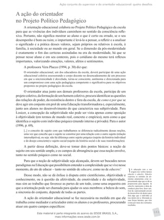 Ação conjunta do supervisor e do orientador educacional: quatro desafios
103
A ação do orientador
no Projeto Político Pedagógico
A orientação educacional colabora no Projeto Político Pedagógico da escola
para que as vivências dos indivíduos caminhem no sentido da consciência refle-
xiva. Portanto, não significa mostrar ao aluno o que é certo ou errado, se o seu
desempenho é bom ou ruim; o importante é levá-lo a pensar, a refletir e a analisar
o significado e a prática desses valores, sejam próprios ou relativos à escola, à
família, à sociedade ou ao mundo em geral. Se a dimensão da pós-modernidade
é exatamente o fim das certezas assinaladas na era da modernidade, há que se
pensar nesse aluno e em seu contexto, pois o cotidiano do mesmo terá reflexos
importantes, valorizando emoções, valores, afetos e sentimentos.
A professora Vera Placco (1994, p. 30) diz que:
O orientador educacional, um dos educadores da escola, deverá participar de uma ação
educacional coletiva assessorando o corpo docente no desencadeamento de um processo
em que a sincronicidade é desvelada, torna-se consciente, autônoma e direcionada para
um compromisso com uma ação pedagógica competente e significativa para os objetivos
propostos no projeto pedagógico da escola.
O orientador atua junto aos demais professores da escola, participa de um
projetocoletivo,daformaçãodeumhomemcoletivo,procuraidentificarasquestões
das relações de poder, da resistência dentro e fora da escola, de como e por que se
deve agir em conjunto em prol de uma Educação transformadora e, especialmente,
junto aos alunos no desenvolvimento do que caracteriza sua subjetividade. Para
Losicer, a concepção da subjetividade não pode ser vista apenas como oposição
à objetividade (em termos de mundo real, concreto e empírico), nem como a que
identifica o sujeito com indivíduo psíquico (mundo interno e privado). Para o autor
(1996, p. 69),
[...] o conceito de sujeito com que trabalhamos se diferencia radicalmente dessas noções,
uma vez que concebe que o sujeito se constitui por uma relação com o outro sujeito (relação
intersubjetiva), ou seja: não há diferença entre sujeito psíquico (sujeito da história individual
e do desejo consciente) e sujeito social (sujeito da história social e de suas transformações).
A partir dessa definição, deve-se tomar dois pontos básicos: a noção de
sujeito em seu sentido amplo, e os campos de abrangência que essa noção envolve,
tanto no sentido psíquico como no social.
Para que a noção de subjetividade seja alcançada, devem ser buscados novos
paradigmasnaEducaçãoquepossibilitementenderacomplexidadequesevivenesse
momento, do ato de educar – tanto no sentido de educare, como no de educere.1
Desse modo, não se dá ênfase à disputa entre cientificismo, objetividade e
conhecimento, ou à questão da afetividade, da emotividade e da subjetividade,
mas sim ao trabalho que favorece as partes de um todo, como uma orquestra em
que a orientação pode ser chamada para ajudar os seus membros: a beleza do som,
a sincronia do conjunto, depende de todas as partes.
A ação do orientador educacional se faz necessária na medida em que ele
trabalha como mediador e articulador entre os alunos e os professores, procurando
atuar em quatro campos específicos:
1A educação tem a sua
origem nos verbos latinos
educāre e educĕre. Educāre
expressa os senti­dos de ali-
mentar, amamentar, criar, re-
presentando algo que se dá ou
proporciona para alguém. Já
educĕre representa a ideia de
conduzir para fora, fazer sair,
tirar de, representando um ato
de desenvolver de dentro para
fora algo que o indivíduo já
traz dentro de si, liberando as
suas forças latentes, que vêm
à tona por meio dos estímulos
recebidos.
Este material é parte integrante do acervo do IESDE BRASIL S.A.,
mais informações www.iesde.com.br
 