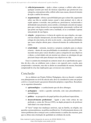 Ação conjunta do supervisor e do orientador educacional: quatro desafios
104
	 reflexão/pensamento – ajuda o aluno a pensar, a refletir sobre todo e
qualquer assunto por meio de técnicas específicas que promovem essa
categoria, como pensar sobre, refletir sobre suas causas, desenvolvimento
da ação e análise da mesma;
	 argumentação – oferece a possibilidade para que o aluno fale, argumente
sobre sua fala no sentido menos casual e mais pontual, isto é, não se
expõe apenas o ocorrido, mas justifica-se, posiciona-se, esclarecendo e
defendendo suas posições; nesse sentido, a orientação concede um espaço
para que o aluno desenvolva sua argumentação, procurando verificar até
que ponto sua lógica condiz com a realidade, ou se a realidade é apenas
uma posição de sua lógica;
	 relação – proporciona a vivência do sujeito em suas relações, em espe-
cial nas relações interpessoais, de uma forma não dogmática – por serem
colegas de uma turma, de série ou de escola –, mas pelas possibilidades
que essas relações abrem para o desenvolvimento do conhecimento do
outro;
	 criatividade – estimula, incentiva e propicia condições para os alunos
criarem – dentro de suas possibilidades ou atendendo a estímulos –, for-
necendo meios para vencer desafios e para a conquista de seus objetivos
e ideais; a criatividade está em mostrar aos alunos as estratégias de que
precisam lançar mão para alcançar seus objetivos na vida.
Esse é o cenário da orientação no contexto atual: ele se aprofunda nas ques-
tões do dia a dia, ao colaborar com o aluno e em especial com a escola, para
compreender o momento, mas não se detêm na casualidade do mesmo, buscando
compreendê-lo à luz das implicações que estruturam esse contexto.
Conclusão
Ao se elaborar um Projeto Político Pedagógico, deve-se discutir e analisar
esse planejamento no nível da sala de aula; deve-se considerá-lo como um projeto
coletivo e transformador que possui dimensões próprias e específicas. Ressaltam-
-se as seguintes dimensões:
	 epistemológica – o conhecimento que ele deve abranger;
	 pedagógica – inclui a questão curricular, com seus procedimentos e
metodologias;
	 política – na perspectiva do papel político do professor/especialista;
	 desenvolvimento profissional – ligado a uma visão crítica de sua
profissão e, como diz Nóvoa (1995), na dupla perspectiva do professor
individual e no corpo docente.
O “novo” tempo traz mudanças sensíveis, seja na família, na religião, nas
questões socioeconômicas, na política neoliberal etc. O enfrentamento desses e de
outros problemas deve começar com o conhecimento e a análise dos mesmos, para
que se efetue uma orientação de qualidade no cotidiano da escola.
Este material é parte integrante do acervo do IESDE BRASIL S.A.,
mais informações www.iesde.com.br
 
