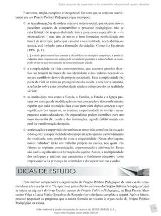 Ação conjunta do supervisor e do orientador educacional: quatro desafios
105
Esse tema, amplo, complexo e inesgotável, faz com que se continue acredi-
tando em um Projeto Político Pedagógico que incorpore:
	 as transformações da ordem macro e microssocial, que exigem novos
parceiros capazes de compartilhar o processo pedagógico; não se
está falando de responsabilidade única para esses especialistas – os
orientadores – mas sim de novos e bem formados profissionais em
busca de interferir, participar e mudar a sua realidade; seu trabalho, na
escola, está voltado para a formação do cidadão. Como diz Sacristán
(1997, p. 8):
[...] a escola pode muito bem ensinar a decodificar as situações complexas, a produzir
cidadãos mais responsáveis, capazes de reivindicar igualdade e solidariedade. A escola
pode tornar-se um instrumento de conscientização cidadã.
	 a complexidade da vida contemporânea, que acarreta grandes desa-
fios ao homem na busca de sua identidade e dos valores necessários
ao seu equilíbrio dentro da própria sociedade. Essa complexidade faz
parte da vida de todos os protagonistas da escola, e seu desvelamento,
a reflexão sobre essa complexidade ajuda a compreensão da realidade
vivida;
	 as instituições, tais como a Escola, a Família, o Estado e a Igreja pas-
sam por uma grande modificação em sua concepção e desenvolvimento;
esperar que cada instituição faça a sua parte para depois começar a agir
significa perder tempo ou, no mínimo, a oportunidade de interferir nesse
processo como educadores. Os especialistas podem contribuir para um
novo momento da Escola e das instituições, agindo coletivamente em
prol da transformação desejada;
	 aorientaçãoeasupervisãodevembuscarumavisãocompletadasituação
e do sujeito; as especificidades do campo de ação ajudam o entendimento
da totalidade, sem perder de vista a singularidade. Nessa abordagem,
novos “aliados” terão um trabalho próprio na escola, nos quais três
fatores se impõem: comunicação, argumentação e informação. Esses
são dados significativos à formação do sujeito. Assim, a multiplicidade
dos enfoques e análises que caracteriza o fenômeno educativo torna
imprescindível a presença do orientador e do supervisor nas escolas.
Para melhor compreender a organização do Projeto Político Pedagógico de uma escola, reco-
menda-se a leitura do texto “Perspectivas para reflexão em torno do Projeto Político Pedagógico”, que
se inicia na página 9 do livro Escola: espaço do Projeto Político Pedagógico, de Ilma Passos Alen-
castro Veiga e Lucia Maria Gonçalves de Resende (ver referência completa a seguir). Após a leitura,
procure responder as perguntas que a autora formula no tocante à organização do Projeto Político
Pedagógico da escola.
Este material é parte integrante do acervo do IESDE BRASIL S.A.,
mais informações www.iesde.com.br
 