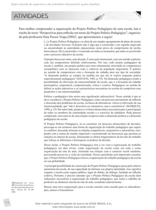 Ação conjunta do supervisor e do orientador educacional: quatro desafios
106
	 Para melhor compreender a organização do Projeto Político Pedagógico de uma escola, leia o
trecho do texto “Perspectivas para reflexão em torno do Projeto Político Pedagógico”, organiza-
do pela professora Ilma Passos Veiga (2001)2
, que apresentamos a seguir:
[...] o Projeto Político Pedagógico vai além de um simples agrupamento de plano de ensino
e de atividades diversas. O projeto não é algo que é construído e em seguida arquivado
ou encaminhado às autoridades educacionais como prova do cumprimento de tarefas
burocráticas. Ele é construído e vivenciado em todos os momentos, por todos os envolvidos
com o processo educativo da escola.
O projeto busca um rumo, uma direção. É uma ação intencional, com um sentido explícito,
com um compromisso definido coletivamente. Por isso, todo projeto pedagógico da
escola é, também, um projeto político por estar intimamente articulado ao compromisso
sociopolítico com os interesses reais e coletivos da população majoritária. É político
no sentido de compromisso com a formação do cidadão para um tipo de sociedade.
“A dimensão política se cumpre na medida em que ela se realiza enquanto prática
especificamente pedagógica” (SAVIANI, 1983, p. 93). Na dimensão pedagógica reside a
possibilidade da efetivação da intencionalidade da escola, que é a formação do cidadão
participativo, responsável, compromissado, crítico e criativo. Pedagógico, no sentido de
definir as ações educativas e as características necessárias às escolas de cumprirem seus
propósitos e sua intencionalidade.
Político e pedagógico têm assim uma significação indissociável. Nesse sentido é que se
deve considerar o Projeto Político Pedagógico como um processo permanente de reflexão
e discussão dos problemas da escola, na busca de alternativas viáveis à efetivação de sua
intencionalidade, que “não é descritiva ou constantiva, mas é constitutiva” (MARQUES,
1990, p. 23). Por outro lado, propicia a vivência democrática necessária para a participação
de todos os membros da comunidade escolar e o exercício da cidadania. Pode parecer
complicado, mas trata-se de uma relação recíproca entre a dimensão política e a dimensão
pedagógica da escola.
O Projeto Político Pedagógico, ao se constituir em processo democrático de decisões,
preocupa-se em instaurar uma forma de organização do trabalho pedagógico que supere
os conflitos, buscando eliminar as relações competitivas, corporativas e autoritárias, rom-
pendo com a rotina do mando impessoal e racionalizado da burocracia que permeia as
relações no interior da escola, diminuindo os efeitos fragmentários da divisão do trabalho
que reforça as diferenças e hierarquiza os poderes de decisão.
Desse modo, o Projeto Político Pedagógico tem a ver com a organização do trabalho
pedagógico em dois níveis: como organização da escola como um todo e como
organização da sala de aula, incluindo sua relação com o contexto social imediato,
procurando preservar a visão de totalidade. Nessa caminhada será importante ressaltar
que o Projeto Político Pedagógico busca a organização do trabalho pedagógico da escola
na sua globalidade.
A principal possibilidade de construção do Projeto Político Pedagógico passa pela relativa
autonomia da escola, de sua capacidade de delinear sua própria identidade. Isso significa
resgatar a escola como espaço público, lugar de debate, do diálogo, fundado na reflexão
coletiva. Portanto, é preciso entender que o Projeto Político Pedagógico da escola dará
indicações necessárias à organização do trabalho pedagógico, que inclui o trabalho do
professor na dinâmica interna da sala de aula, ressaltado anteriormente.
Buscar uma nova organização para a escola constitui uma ousadia para os educadores,
pais, alunos e funcionários.
2Disponível em: <www.
brazcubas.br/professo-
res/alice/download/texto1s1.
doc>. Acesso em: 10 abr.
2006.
Este material é parte integrante do acervo do IESDE BRASIL S.A.,
mais informações www.iesde.com.br
 