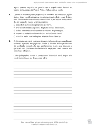 Ação conjunta do supervisor e do orientador educacional: quatro desafios
107
	 Agora, procure responder as questões que a própria autora formula no
tocante à organização do Projeto Político Pedagógico da escola:
1.	 Durante os encontros para a preparação do ano letivo em uma escola, alguns
tópicos foram considerados como os mais importantes. Entre esses, destaca-
-se o conhecimento da realidade dos estudantes e, por isso, no planejamento
das atividades foi preciso levar-se em conta:
a)	 a realidade expressa nos programas escolares.
b)	 a vivência limitada das pessoas de grupos sociais minoritários.
c)	 o meio ambiente das classes mais favorecidas daquela região.
d)	o contexto sociocultural específico da realidade dos alunos.
e)	 o modelo social idealizado pelos pais dos alunos da escola.
2.	 A diretora de sua escola contratou dois especialistas externos para elaborar,
sozinhos, o projeto pedagógico da escola. A escolha desses profissionais
foi justificada, segundo ela, pelo conhecimento teórico que possuem, o
que traria uma consistente fundamentação ao projeto, como também uma
formatação adequada.
	 Como pedagogo(a), analise as condições de elaboração desse projeto e os
possíveis resultados que dele possam advir.
Este material é parte integrante do acervo do IESDE BRASIL S.A.,
mais informações www.iesde.com.br
 