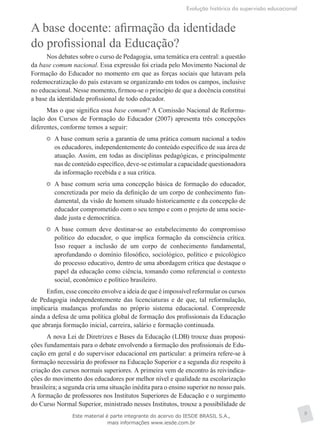 Evolução histórica da supervisão educacional
9
A base docente: afirmação da identidade
do profissional da Educação?
Nos debates sobre o curso de Pedagogia, uma temática era central: a questão
da base comum nacional. Essa expressão foi criada pelo Movimento Nacional de
Formação do Educador no momento em que as forças sociais que lutavam pela
redemocratização do país estavam se organizando em todos os campos, inclusive
no educacional. Nesse momento, firmou-se o princípio de que a docência constitui
a base da identidade profissional de todo educador.
Mas o que significa essa base comum? A Comissão Nacional de Reformu-
lação dos Cursos de Formação do Educador (2007) apresenta três concepções
diferentes, conforme temos a seguir:
	 A base comum seria a garantia de uma prática comum nacional a todos
os educadores, independentemente do conteúdo específico de sua área de
atuação. Assim, em todas as disciplinas pedagógicas, e principalmente
nas de conteúdo específico, deve-se estimular a capacidade questionadora
da informação recebida e a sua crítica.
	 A base comum seria uma concepção básica de formação do educador,
concretizada por meio da definição de um corpo de conhecimento fun-
damental, da visão de homem situado historicamente e da concepção de
educador comprometido com o seu tempo e com o projeto de uma socie-
dade justa e democrática.
	 A base comum deve destinar-se ao estabelecimento do compromisso
político do educador, o que implica formação da consciência crítica.
Isso requer a inclusão de um corpo de conhecimento fundamental,
aprofundando o domínio filosófico, sociológico, político e psicológico
do processo educativo, dentro de uma abordagem crítica que destaque o
papel da educação como ciência, tomando como referencial o contexto
social, econômico e político brasileiro.
Enfim, esse conceito envolve a ideia de que é impossível reformular os cursos
de Pedagogia independentemente das licenciaturas e de que, tal reformulação,
implicaria mudanças profundas no próprio sistema educacional. Compreende
ainda a defesa de uma política global de formação dos profissionais da Educação
que abranja formação inicial, carreira, salário e formação continuada.
A nova Lei de Diretrizes e Bases da Educação (LDB) trouxe duas proposi-
ções fundamentais para o debate envolvendo a formação dos profissionais de Edu-
cação em geral e do supervisor educacional em particular: a primeira refere-se à
formação necessária do professor na Educação Superior e a segunda diz respeito à
criação dos cursos normais superiores. A primeira vem de encontro às reivindica-
ções do movimento dos educadores por melhor nível e qualidade na escolarização
brasileira; a segunda cria uma situação inédita para o ensino superior no nosso país.
A formação de professores nos Institutos Superiores de Educação e o surgimento
do Curso Normal Superior, ministrado nesses Institutos, trouxe a possibilidade de
Este material é parte integrante do acervo do IESDE BRASIL S.A.,
mais informações www.iesde.com.br
 