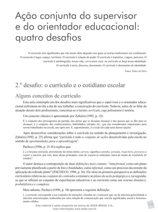 Ação conjunta do supervisor
e do orientador educacional:
quatro desafios
O currículo tem significados que vão muito além daqueles aos quais as teorias tradicionais nos confinaram.
O currículo é lugar, espaço, território. O currículo é relação de poder. O currículo é trajetória, viagem, percurso. O
currículo é autobiografia, nossa vida, curriculum vitae: no currículo se forja nossa identidade.
O currículo é texto, discurso, documento. O currículo é documento de identidade.
Tomaz Tadeu da Silva
2.º desafio: o currículo e o cotidiano escolar
Alguns conceitos de currículo
Esta aula contempla um dos desafios mais significativos que o supervisor e o orientador educa-
cional enfrentam no dia a dia de seu trabalho: a construção do currículo. Todavia, antes de se falar da
atuação desses dois profissionais, conceitua-se o termo currículo, cuja polissemia é notória.
Um conceito clássico é apresentado por Zabalza (1992, p. 12):
É o conjunto dos pressupostos de partida, das metas que se desejam alcançar e dos passos que se dão para as
alcançar; é o conjunto dos conhecimentos, habilidades, atitudes etc., que são considerados importantes para
serem trabalhados na escola, ano após ano. E, supostamente, é a razão de cada uma dessas opções.
Após desenvolver considerações sobre o currículo no sentido de planejamento e investigação,
Zabalza (1992, p. 25) afirma que “currículo é todo o conjunto de ações desenvolvidas pela escola no
sentido de oportunidades para a aprendizagem”.
Pacheco (1996, p. 15-16) explica que:
[...] o lexema currículo, proveniente do étimo latino currere, significa caminho, jornada, trajectória, percurso a
seguir e encerra, por isso, duas ideias principais: uma de sequência ordenada, outra de noção de totalidade de
estudos”.
O autor destaca a contraposição de duas definições mais comuns: “uma formal, como um plano
previamente planificado a partir de fins e finalidades; outra informal, como um processo decorrente da
aplicação do referido plano” (PACHECO, 1996, p. 16). Ele situa na primeira perspectiva as definições
curriculares relativas ao conjunto de conteúdos a ensinar e ao plano da ação pedagógica e, na segunda,
as que se referem ao conjunto de experiências educativas e ao currículo como um sistema dinâmico,
probabilístico e complexo.
Mais adiante, Pacheco (1996, p. 18) apresenta a seguinte definição:
[...] currículo corresponde a um conjunto de intenções, situadas no continuum que vai da máxima generalidade à
máxima concretização, traduzidas por uma relação de comunicação que veicula significados social e historica-
mente válidos.
109Este material é parte integrante do acervo do IESDE BRASIL S.A.,
mais informações www.iesde.com.br
 