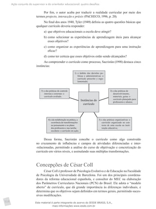 Ação conjunta do supervisor e do orientador educacional: quatro desafios
110
Por fim, o autor acaba por traduzir a realidade curricular por meio dos
termos projecto, interacção e práxis (PACHECO, 1996, p. 20).
No final dos anos 1940, Tyler (1949) definiu as quatro questões básicas que
qualquer currículo deveria responder:
a)	 que objetivos educacionais a escola deve atingir?
b)	como selecionar as experiências de aprendizagem úteis para alcançar
esses objetivos?
c)	como organizar as experiências de aprendizagem para uma instrução
eficaz?
d)	como ter certeza que esses objetivos estão sendo alcançados?
Ao compreender o currículo como processo, Sacristán (1998) destaca cinco
instâncias:
Instâncias do
currículo
1)	 o âmbito das decisões po-
líticas e administrativas: o
currículo prescrito e regu-
lamentado;
2) o das práticas de
desenvolvimento,
materiais, guias: o
currículo planejado para
professores e alunos;
3) o das práticas organizativas: o
currículo organizado no con-
texto de uma escola ou insti-
tuição educativa;
4) o da reelaboração na prática, a
ocorrência de transformações
no pensamento e no plano
dos professores e nas tarefas
escolares: o currículo em ação;
5) o das práticas de controle
internas e externas: o
currículo avaliado.
Dessa forma, Sacristán concebe o currículo como algo construído
no cruzamento de influências e campos de atividades diferenciadas e inter-
-relacionadas, permitindo a análise do curso de objetivação e concretização do
currículo em vários níveis, e assinalando suas múltiplas transformações.
Concepções de César Coll
César Coll é professor de Psicologia Evolutiva e de Educação na Faculdade
de Psicologia da Universidade de Barcelona. Foi um dos principais coordena-
dores da reforma educacional espanhola, e consultor do MEC na elaboração
dos Parâmetros Curriculares Nacionais (PCN) do Brasil. Ele adota o “modelo
aberto” de currículo, que dá grande importância às diferenças individuais, e
determina que os objetivos sejam definidos em termos gerais, permitindo suces-
sivas modificações.
Este material é parte integrante do acervo do IESDE BRASIL S.A.,
mais informações www.iesde.com.br
 
