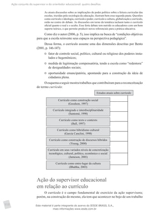 Ação conjunta do supervisor e do orientador educacional: quatro desafios
112
As atuais discussões sobre as implicações do poder político sobre a feitura curricular das
escolas, trazidas pela sociologia da educação, ilustram bem essa segunda pauta. Questões
como currículo e ideologia, currículo e poder, currículo e cultura, globalização e currículo,
estão no centro do debate. As discussões em torno da temática incluem tanto o currículo
oficial quanto o real e o oculto. Esse forte debate tem nutrido os educadores com um bom
suporte teórico, o que permite produzir novos referenciais para a prática educativa.
Como diz o autor (2006, p. 5), isso implica na busca de “condições objetivas
para que a escola reinvente seus espaços na perspectiva pedagógica”.
Dessa forma, o currículo assume uma das dimensões descritas por Bento
(2001, p. 146-147):
	 fator de controle social, político, cultural ou religioso dos poderes insta-
lados e hegemônicos;
	 medida de legitimação compensatória, tendo a escola como “redentora”
de desigualdades sociais;
	 oportunidade emancipatória, apontando para a construção da ideia de
cidadania plena.
O esquema a seguir mostra trabalhos que contribuíram para a reconceituação
do termo currículo:
Estudos atuais sobre currículo
Currículo como construção social
(Goodson, 1997)
Currículo integrado e interdisciplinaridade
(Santomé, 1998)
Currículo como texto e contexto
(Ball, 1997)
Currículo como hibridismo cultural
(Garcia Canclini, 1998)
Currículo como construção de discursos híbridos
(Young, 2000)
Currículo em seus variados níveis de concretização
tecnológico, cultural, político, econômico e social
(Jameson, 2001)
Currículo como entre-lugar da cultura
(Bhabha, 2003)
Ação do supervisor educacional
em relação ao currículo
O currículo é o campo fundamental de exercício da ação supervisora;
porém, na construção do mesmo, ela tem que acontecer no bojo de um trabalho
Este material é parte integrante do acervo do IESDE BRASIL S.A.,
mais informações www.iesde.com.br
 