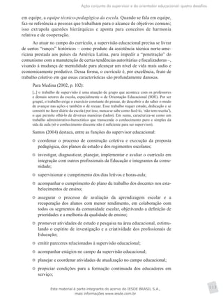 Ação conjunta do supervisor e do orientador educacional: quatro desafios
113
em equipe, a equipe técnico-pedagógica da escola. Quando se fala em equipe,
faz-se referência a pessoas que trabalham para o alcance de objetivos comuns;
isso extrapola questões hierárquicas e aponta para conceitos de harmonia
relativa e de cooperação.
Ao atuar no campo do currículo, a supervisão educacional precisa se livrar
de certos “ranços” históricos – como produto da assistência técnica norte-ame-
ricana prestada aos países da América Latina, para impedir a “penetração” do
comunismo com a manutenção de certas tendências autoritárias e fiscalizadoras –,
visando à mudança de mentalidade para alcançar um nível de vida mais sadio e
economicamente produtivo. Dessa forma, o currículo é, por excelência, fruto de
trabalho coletivo em que essas características são profundamente danosas.
Para Medina (2002, p. 102):
[...] o trabalho de supervisão é uma atuação de grupo que acontece com os professores
e demais setores da escola, especialmente o de Orientação Educacional (SOE). Por ser
grupal, o trabalho exige o exercício constante do pensar, do descobrir e do saber o modo
de avançar nas ações e também o de recuar. Esse trabalho requer estudo, dedicação e se
constrói no fazer diário da escola (por isso, nunca se sabe como fazê-lo, ‘não tem receita’),
o que permite olhá-lo de diversas maneiras (lados). Em suma, caracteriza-se como um
trabalho administrativo-burocrático que transcende o conhecimento puro e simples da
sala de aula (só o conhecimento discente não é suficiente para ser supervisor).
Santos (2004) destaca, entre as funções do supervisor educacional:
	 coordenar o processo de construção coletiva e execução da proposta
pedagógica, dos planos de estudo e dos regimentos escolares;
	 investigar, diagnosticar, planejar, implementar e avaliar o currículo em
integração com outros profissionais da Educação e integrantes da comu-
nidade;
	 supervisionar o cumprimento dos dias letivos e horas-aula;
	 acompanhar o cumprimento do plano de trabalho dos docentes nos esta-
belecimentos de ensino;
	 assegurar o processo de avaliação da aprendizagem escolar e a
recuperação dos alunos com menor rendimento, em colaboração com
todos os segmentos da comunidade escolar, objetivando a definição de
prioridades e a melhoria da qualidade de ensino;
	 promover atividades de estudo e pesquisa na área educacional, estimu-
lando o espírito de investigação e a criatividade dos profissionais de
Educação;
	 emitir pareceres relacionados à supervisão educacional;
	 acompanhar estágios no campo da supervisão educacional;
	 planejar e coordenar atividades de atualização no campo educacional;
	 propiciar condições para a formação continuada dos educadores em
serviço;
Este material é parte integrante do acervo do IESDE BRASIL S.A.,
mais informações www.iesde.com.br
 