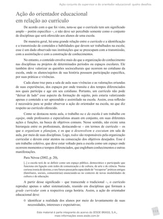 Ação conjunta do supervisor e do orientador educacional: quatro desafios
115
Ação do orientador educacional
em relação ao currículo
De acordo com o que foi visto, nota-se que o currículo tem um significado
amplo – porém específico –, e não deve ser percebido somente como o conjunto
de disciplinas que será oferecido aos alunos de uma escola.
De maneira geral, há uma grande relação entre o currículo e a identificação
e a transmissão de conteúdos e habilidades que devem ser trabalhados na escola;
esse é um dado observado nas instituições que se preocupam com a transmissão,
com a assimilação e com a construção de conhecimentos.
No entanto, o conteúdo envolve mais do que a organização do conhecimento
nas disciplinas ou projetos de determinados períodos ou espaços escolares. Ele
também deve valorizar as questões socioculturais que ocorrem no cotidiano da
escola, onde os alunos/sujeitos de sua história possuem participação específica,
por suas práticas e vivências.
Cada aluno traz para a sala de aula suas vivências e as valorações oriundas
de suas experiências, dos espaços por onde transita e dos tempos diferenciados
nos quais participa e age em seu cotidiano. Portanto, um currículo não pode
“deixar de lado” esse aspecto da formação do sujeito, pois estaria valorizando
apenas o conteúdo a ser apreendido e assimilado na escola. Assim, essa reflexão
é necessária para se poder observar a ação do orientador na escola, no que diz
respeito ao currículo oferecido.
Como se destacou nesta aula, o trabalho na e da escola é um trabalho em
equipe, onde professores e especialistas atuam em conjunto, em suas diferentes
ações e funções, na busca de objetivos comuns. Nesse sentido, não existe uma
hierarquia entre os profissionais, destacando-se – em termos de currículo – os
que o organizam e planejam, e os que o desenvolvem e executam em sala de
aula, por meio de suas disciplinas. Logo, todos são responsáveis pela organização
curricular e devem estar atentos na consecução dos objetivos desejados. Esse é
um trabalho coletivo, que deve estar voltado para a escola como um espaço onde
ocorrem momentos e tempos diferenciados, que englobam conhecimentos e outras
manifestações.
Para Nóvoa (2002, p. 20),
[...] a escola terá de se definir como um espaço público, democrático e participado que
funciona em ligação com redes de comunicação e de cultura, de arte e de ciência. Numa
curiosa ironia do destino, o seu futuro passa pela capacidade de “recuperar” práticas antigas
(familiares, sociais, comunitárias) enunciando-as no contexto de novas modalidades de
cultura e de educação.
A partir desse significado – que transcende o tradicional –, o currículo
reproduz apenas o saber sistematizado, reunido em disciplinas que formam a
grade curricular com a respectiva carga horária. Assim, a ação do orientador
educacional deve:
	 identificar a realidade dos alunos por meio do levantamento de suas
necessidades, interesses e expectativas;
Este material é parte integrante do acervo do IESDE BRASIL S.A.,
mais informações www.iesde.com.br
 