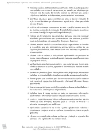 Ação conjunta do supervisor e do orientador educacional: quatro desafios
116
	 realizar pesquisas junto aos alunos, para traçar o perfil daqueles que estão
matriculados, em termos de escolaridade, de moradia, de atividades que
realizam fora da escola, de trabalho (formal ou informal) etc., com o
objetivo de socializar as informações junto aos demais professores;
	 coordenar atividades que possibilitem ao aluno o desenvolvimento de
ações e manifestações que ultrapassem a aquisição do saber apreendido
em sala de aula;
	 realizar atividades que promovam a troca de experiências entre a escola
e a família, no sentido da realização de um trabalho conjunto e contínuo
em termos dos objetivos pretendidos pela Educação;
	 realizar um levantamento na comunidade para que se possa promover
atividades que contribuam para o entrosamento com a mesma, possibili-
tando a efetivação de atividades além dos muros da escola;
	 discutir, analisar e refletir com os alunos sobre os problemas, os desafios
e os conflitos que eles encontram na escola, tanto no sentido de sua
organização e dinâmica, como no sentido de seus interesses, expectativas
e necessidades;
	 discutir com os alunos as dificuldades apresentadas no processo de
ensino e aprendizagem, levantando estratégias para superá-las por meio
de grupos de estudo;
	 verificar junto aos alunos quais saberes eles gostariam que fossem ana-
lisados e refletidos na escola, e promover encontros que atendam a essas
necessidades;
	 incentivarepromover,juntocomosprofessores,projetosquepossibilitem
trabalhar as potencialidades dos alunos em todas as suas manifestações;
	 formar grupos com os alunos para desenvolver as qualidades do trabalho
e do espírito de equipe, inserindo questões relativas à liderança e à com-
petitividade;
	 desenvolver projetos que possibilitem ajudar na formação da cidadania e
no exercício da construção da subjetividade;
	 trabalhar junto à equipe escolar em todos os momentos, informando,
colaborando e articulando todas as funções desenvolvidas na escola;
	 conhecer os problemas que afetam o aluno em seu desempenho, não em
termos de aluno-problema, mas para ajudá-lo – no que for possível – a
vivenciar os seus próprios problemas;
	 apresentar e desenvolver na escola – junto a professores e alunos –
projetos que integrem a arte e a cultura, como cinema, teatro, exposi-
ções etc.;
	 oferecer no currículo discussões e análises que privilegiem a questão dos
valores e seus significados no contexto atual.
Este material é parte integrante do acervo do IESDE BRASIL S.A.,
mais informações www.iesde.com.br
 
