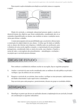 Ação conjunta do supervisor e do orientador educacional: quatro desafios
117
Para resumir a ação orientadora em relação ao currículo, toma-se o esquema
a seguir:
Articulação
com o contexto
em termos do
cotidiano escolar
Mediação entre
o currículo e a
história de vida
dos alunos
Integração dos
saberes com os
fazeres dos alunos
Diante do currículo, a orientação educacional procura ajudar a escola no
desenvolvimento dos objetivos que foram estabelecidos, considerando não só os
conteúdos disponibilizados no mesmo, mas também os meios e condições neces-
sárias para formar o cidadão.
A maior preocupação está nas possibilidades que a escola deve oferecer para
a construção da subjetividade de seus alunos. A ênfase que foi dada ao trabalho
com os alunos não diminui nem dispensa o trabalho junto aos professores, pois
a dinâmica de uma escola engloba a atuação e a representação de seus principais
protagonistas, considerando todos os atores da escola, suas relações e funções e,
acima de tudo, a convergência dos procedimentos – metodologias e avaliações –
no projeto que o currículo procura alcançar.
	 Para conhecer a realidade do cotidiano escolar na sua região, faça as seguintes pesquisas:
1.	 Analise o currículo de uma escola considerada entre as melhores da rede pública ou privada e
verifique o que ela enfatiza em seu currículo.
2.	 Pesquise o currículo de, no mínimo, duas escolas e verifique se estas possuem, explicitamente,
atividades relacionadas à ação supervisora e orientadora.
	 Faça um texto para cada pesquisa e, posteriormente, discuta em grupo os resultados obtidos.
1.	 Identifique os pontos que devem ser analisados durante a implantação de um currículo, levando
em consideração os seguintes indicadores:
Este material é parte integrante do acervo do IESDE BRASIL S.A.,
mais informações www.iesde.com.br
 