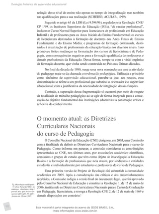 Evolução histórica da supervisão educacional
10
redução desse nível de ensino não apenas no tempo de integralização mas também
nas qualificações para a sua realização (SCHEIBE; AGUIAR, 1999).
Segundo o artigo 63 da LDB (Lei 9.394/96), regulado pela Resolução CNE/
CP 1/99, os Institutos Superiores de Educação (ISEs), “de caráter profissional”,
incluem o Curso Normal Superior para licenciatura de profissionais em Educação
Infantil e de professores para os Anos Iniciais do Ensino Fundamental; os cursos
de licenciatura destinados à formação de docentes dos Anos Finais do Ensino
Fundamental e do Ensino Médio; e programas de formação continuada, desti-
nados à atualização de profissionais da educação básica nos diversos níveis. Isso
promoveu fortes mudanças na formatação dos cursos de licenciatura e de Peda-
gogia, com consequências negativas para a formação qualificada de professores e
demais profissionais da Educação. Dessa forma, rompe-se com a visão orgânica
da formação docente, que vinha sendo construída no País nas últimas décadas.
No final da década de 1980, surge uma nova nomenclatura para a atividade
do pedagogo: trata-se da chamada coordenação pedagógica. Utilizada a princípio
como sinônimo de supervisão educacional, percebe-se que, aos poucos, essa
denominação se refere a um profissional que substitui o orientador e o supervisor
educacional, com a justificativa da necessidade de integração dessas funções.
Contudo, a superação dessa fragmentação só ocorrerá por meio do resgate
da totalidade do trabalho pedagógico ao se agir de forma integrada para a conse-
cução do objetivo fundamental das instituições educativas: a construção crítica e
reflexiva do conhecimento.
O momento atual: as Diretrizes
Curriculares Nacionais
do curso de Pedagogia
O Conselho Nacional de Educação (CNE) designou, em 2003, uma Comissão
com a finalidade de definir as Diretrizes Curriculares Nacionais para o curso de
Pedagogia. Como informa em parecer, a comissão considerou as contribuições
apresentadas ao CNE, nos últimos anos, por associações acadêmico-científicas,
comissões e grupos de estudo que têm como objeto de investigação a Educação
Básica e a formação de profissionais que nela atuam, por sindicatos e entidades
estudantis e individualmente por estudantes e professores do curso de Pedagogia.
Uma primeira versão de Projeto de Resolução foi submetida à comunidade
acadêmica em 2005. Após a consideração das críticas e dos encaminhamentos
recebidos, a Comissão redigiu a versão final do documento legal, que foi aprovado
pelo Conselho Nacional de Educação e constitui a Resolução 1, de 15 de maio de
2006, instituindo as Diretrizes Curriculares Nacionais para o Curso de Graduação
em Pedagogia, licenciatura, e revoga a Resolução CFE 2, de 12 de maio de 1969 e
demais disposições em contrário.1
1AResoluçãoestádisponí-
vel no Portal do MEC, no
endereço eletrônico:<http://
portal.mec.gov.br/cne/ar-
quivos/pdf/rcp01_06.pdf>.
Acesso em: 19 mar. 2007.
Este material é parte integrante do acervo do IESDE BRASIL S.A.,
mais informações www.iesde.com.br
 
