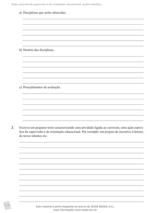 Ação conjunta do supervisor e do orientador educacional: quatro desafios
118
a)	 Disciplinas que serão oferecidas.
b)	 Horário das disciplinas.
c)	 Procedimentos de avaliação.
2.	 Escreva um pequeno texto caracterizando uma atividade ligada ao currículo, uma ação especí-
fica da supervisão e da orientação educacional. Por exemplo: um projeto de incentivo à leitura,
de novos talentos etc.
Este material é parte integrante do acervo do IESDE BRASIL S.A.,
mais informações www.iesde.com.br
 