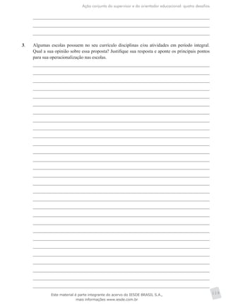 Ação conjunta do supervisor e do orientador educacional: quatro desafios
119
3.	 Algumas escolas possuem no seu currículo disciplinas e/ou atividades em período integral.
Qual a sua opinião sobre essa proposta? Justifique sua resposta e aponte os principais pontos
para sua operacionalização nas escolas.
Este material é parte integrante do acervo do IESDE BRASIL S.A.,
mais informações www.iesde.com.br
 
