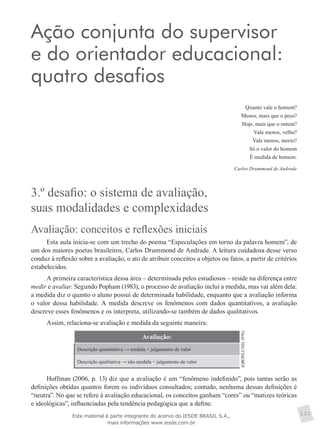 Ação conjunta do supervisor
e do orientador educacional:
quatro desafios
Quanto vale o homem?
Menos, mais que o peso?
Hoje, mais que o ontem?
Vale menos, velho?
Vale menos, morto?
Só o valor do homem
É medida de homem.
Carlos Drummond de Andrade
3.º desafio: o sistema de avaliação,
suas modalidades e complexidades
Avaliação: conceitos e reflexões iniciais
Esta aula inicia-se com um trecho do poema “Especulações em torno da palavra homem”, de
um dos maiores poetas brasileiros, Carlos Drummond de Andrade. A leitura cuidadosa desse verso
conduz à reflexão sobre a avaliação, o ato de atribuir conceitos a objetos ou fatos, a partir de critérios
estabelecidos.
A primeira característica dessa área – determinada pelos estudiosos – reside na diferença entre
medir e avaliar. Segundo Popham (1983), o processo de avaliação inclui a medida, mas vai além dela:
a medida diz o quanto o aluno possui de determinada habilidade, enquanto que a avaliação informa
o valor dessa habilidade. A medida descreve os fenômenos com dados quantitativos, a avaliação
descreve esses fenômenos e os interpreta, utilizando-se também de dados qualitativos.
Assim, relaciona-se avaliação e medida da seguinte maneira:
Avaliação:
(GRONLUND,1976).
Descrição quantitativa → medida + julgamento de valor
Descrição qualitativa → não medida + julgamento de valor
Hoffman (2006, p. 13) diz que a avaliação é um “fenômeno indefinido”, pois tantas serão as
definições obtidas quantos forem os indivíduos consultados; contudo, nenhuma dessas definições é
“neutra”. No que se refere à avaliação educacional, os conceitos ganham “cores” ou “matizes teóricas
e ideológicas”, influenciadas pela tendência pedagógica que a define.
121Este material é parte integrante do acervo do IESDE BRASIL S.A.,
mais informações www.iesde.com.br
 