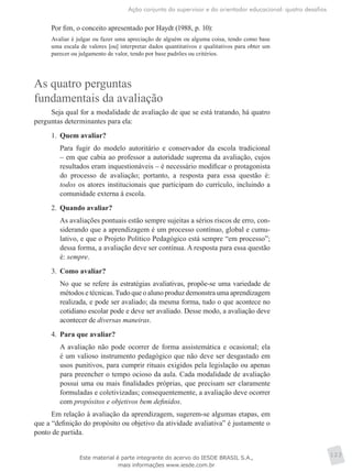 Ação conjunta do supervisor e do orientador educacional: quatro desafios
123
Por fim, o conceito apresentado por Haydt (1988, p. 10):
Avaliar é julgar ou fazer uma apreciação de alguém ou alguma coisa, tendo como base
uma escala de valores [ou] interpretar dados quantitativos e qualitativos para obter um
parecer ou julgamento de valor, tendo por base padrões ou critérios.
As quatro perguntas
fundamentais da avaliação
Seja qual for a modalidade de avaliação de que se está tratando, há quatro
perguntas determinantes para ela:
1.	 Quem avaliar?
	 Para fugir do modelo autoritário e conservador da escola tradicional
– em que cabia ao professor a autoridade suprema da avaliação, cujos
resultados eram inquestionáveis – é necessário modificar o protagonista
do processo de avaliação; portanto, a resposta para essa questão é:
todos os atores institucionais que participam do currículo, incluindo a
comunidade externa à escola.
2.	 Quando avaliar?
	 As avaliações pontuais estão sempre sujeitas a sérios riscos de erro, con-
siderando que a aprendizagem é um processo contínuo, global e cumu-
lativo, e que o Projeto Político Pedagógico está sempre “em processo”;
dessa forma, a avaliação deve ser contínua. A resposta para essa questão
é: sempre.
3.	 Como avaliar?
	 No que se refere às estratégias avaliativas, propõe-se uma variedade de
métodos e técnicas.Tudo que o aluno produz demonstra uma aprendizagem
realizada, e pode ser avaliado; da mesma forma, tudo o que acontece no
cotidiano escolar pode e deve ser avaliado. Desse modo, a avaliação deve
acontecer de diversas maneiras.
4.	 Para que avaliar?
	 A avaliação não pode ocorrer de forma assistemática e ocasional; ela
é um valioso instrumento pedagógico que não deve ser desgastado em
usos punitivos, para cumprir rituais exigidos pela legislação ou apenas
para preencher o tempo ocioso da aula. Cada modalidade de avaliação
possui uma ou mais finalidades próprias, que precisam ser claramente
formuladas e coletivizadas; consequentemente, a avaliação deve ocorrer
com propósitos e objetivos bem definidos.
Em relação à avaliação da aprendizagem, sugerem-se algumas etapas, em
que a “definição do propósito ou objetivo da atividade avaliativa” é justamente o
ponto de partida.
Este material é parte integrante do acervo do IESDE BRASIL S.A.,
mais informações www.iesde.com.br
 