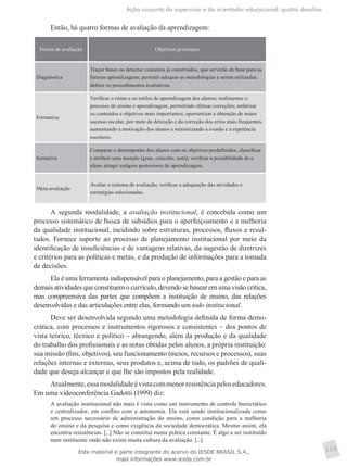 Ação conjunta do supervisor e do orientador educacional: quatro desafios
125
Então, há quatro formas de avaliação da aprendizagem:
Forma de avaliação Objetivos principais
Diagnóstica
Traçar bases ou detectar conceitos já construídos, que servirão de base para as
futuras aprendizagens; permitir adequar as metodologias a serem utilizadas;
definir os procedimentos avaliativos.
Formativa
Verificar o ritmo e os estilos de aprendizagem dos alunos; realimentar o
processo de ensino e aprendizagem, permitindo efetuar correções; enfatizar
os conteúdos e objetivos mais importantes; oportunizar a obtenção de maior
sucesso escolar, por meio da detecção e da correção dos erros mais frequentes,
aumentando a motivação dos alunos e minimizando a evasão e a repetência
escolares.
Somativa
Comparar o desempenho dos alunos com os objetivos predefinidos, classificar
e atribuir uma menção (grau, conceito, nota); verificar a possibilidade de o
aluno atingir estágios posteriores de aprendizagem.
Meta-avaliação
Avaliar o sistema de avaliação; verificar a adequação das atividades e
estratégias selecionadas.
A segunda modalidade, a avaliação institucional, é concebida como um
processo sistemático de busca de subsídios para o aperfeiçoamento e a melhoria
da qualidade institucional, incidindo sobre estruturas, processos, fluxos e resul-
tados. Fornece suporte ao processo de planejamento institucional por meio da
identificação de insuficiências e de vantagens relativas, da sugestão de diretrizes
e critérios para as políticas e metas, e da produção de informações para a tomada
de decisões.
Ela é uma ferramenta indispensável para o planejamento, para a gestão e para as
demais atividades que constituem o currículo, devendo se basear em uma visão crítica,
mas compreensiva das partes que compõem a instituição de ensino, das relações
desenvolvidas e das articulações entre elas, formando um todo institucional.
Deve ser desenvolvida segundo uma metodologia definida de forma demo-
crática, com processos e instrumentos rigorosos e consistentes – dos pontos de
vista teórico, técnico e político – abrangendo, além da produção e da qualidade
do trabalho dos profissionais e as notas obtidas pelos alunos, a própria instituição:
sua missão (fins, objetivos), seu funcionamento (meios, recursos e processos), suas
relações internas e externas, seus produtos e, acima de tudo, os padrões de quali-
dade que deseja alcançar e que lhe são impostos pela realidade.
Atualmente,essamodalidadeévistacommenorresistênciapeloseducadores.
Em uma videoconferência Gadotti (1999) diz:
A avaliação institucional não mais é vista como um instrumento de controle burocrático
e centralizador, em conflito com a autonomia. Ela está sendo institucionalizada como
um processo necessário de administração do ensino, como condição para a melhoria
do ensino e da pesquisa e como exigência da sociedade democrática. Mesmo assim, ela
encontra resistências. [...] Não se constitui numa prática constante. É algo a ser instituído
num instituinte onde não existe muita cultura da avaliação. [...].
Este material é parte integrante do acervo do IESDE BRASIL S.A.,
mais informações www.iesde.com.br
 