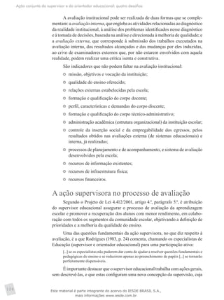 Ação conjunta do supervisor e do orientador educacional: quatro desafios
126
A avaliação institucional pode ser realizada de duas formas que se comple­
mentam:aavaliaçãointerna,queenglobaasatividadesrelacionadasaodiagnóstico
da realidade institucional, à análise dos problemas identificados nesse diagnóstico
e à tomada de decisões, baseada na análise e direcionada à melhoria de qualidade; e
a avaliação externa, que corresponde à submissão dos trabalhos executados na
avaliação interna, dos resultados alcançados e das mudanças por eles induzidas,
ao crivo de examinadores externos que, por não estarem envolvidos com aquela
realidade, podem realizar uma crítica isenta e construtiva.
São indicadores que não podem faltar na avaliação institucional:
	 missão, objetivos e vocação da instituição;
	 qualidade do ensino oferecido;
	 relações externas estabelecidas pela escola;
	 formação e qualificação do corpo docente;
	 perfil, características e demandas do corpo discente;
	 formação e qualificação do corpo técnico-administrativo;
	 administração acadêmica (estrutura organizacional) da instituição escolar;
	 controle da inserção social e da empregabilidade dos egressos, pelos
resultados obtidos nas avaliações externa (de sistemas educacionais) e
interna, já realizadas;
	 processos de planejamento e de acompanhamento, e sistema de avaliação
desenvolvidos pela escola;
	 recursos de informação existentes;
	 recursos de infraestrutura física;
	 recursos financeiros.
A ação supervisora no processo de avaliação
Segundo o Projeto de Lei 4.412/2001, artigo 4.º, parágrafo 5.º, é atribuição
do supervisor educacional assegurar o processo de avaliação da aprendizagem
escolar e promover a recuperação dos alunos com menor rendimento, em colabo-
ração com todos os segmentos da comunidade escolar, objetivando a definição de
prioridades e a melhoria da qualidade do ensino.
Uma das questões fundamentais da ação supervisora, no que diz respeito à
avaliação, é a que Rodrigues (1983, p. 24) comenta, chamando os especialistas de
Educação (supervisor e orientador educacional) para uma participação ativa:
[...] se os especialistas não puderem dar conta de ajudar a resolver questões fundamentais e
pedagógicas do ensino e se reduzirem apenas ao preenchimento de papéis [...] se tornarão
perfeitamente dispensáveis.
É importante destacar que o supervisor educacional trabalha com ações gerais,
sem descrevê-las, e que estas configuram uma nova concepção da supervisão, cuja
Este material é parte integrante do acervo do IESDE BRASIL S.A.,
mais informações www.iesde.com.br
 