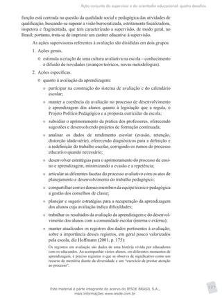 Ação conjunta do supervisor e do orientador educacional: quatro desafios
127
função está centrada na questão da qualidade social e pedagógica das atividades de
qualificação, buscando-se superar a visão burocratizada, estritamente fiscalizadora,
inspetora e fragmentada, que tem caracterizado a supervisão, de modo geral, no
Brasil; portanto, trata-se de imprimir um caráter educativo à supervisão.
As ações supervisoras referentes à avaliação são divididas em dois grupos:
1.	 Ações gerais.
	 estimula a criação de uma cultura avaliativa na escola – conhecimento
e difusão de novidades (avanços teóricos, novas metodologias).
2.	 Ações específicas.
	 quanto à avaliação da aprendizagem:
	 participar na construção do sistema de avaliação e do calendário
escolar;
	 manter a coerência da avaliação no processo de desenvolvimento
e aprendizagem dos alunos quanto à legislação que a regula, o
Projeto Político Pedagógico e a proposta curricular da escola;
	 subsidiar o aprimoramento da prática dos professores, oferecendo
sugestões e desenvolvendo projetos de formação continuada;
	 analisar os dados de rendimento escolar (evasão, retenção,
distorção idade-série), oferecendo diagnósticos para a definição e
a redefinição do trabalho escolar, corrigindo os rumos do processo
educativo quando necessário;
	 desenvolver estratégias para o aprimoramento do processo de ensi-
no e aprendizagem, minimizando a evasão e a repetência;
	 articular as diferentes facetas do processo avaliativo com os atos de
planejamento e desenvolvimento do trabalho pedagógico;
	 compartilharcomosdemaismembrosdaequipetécnico-pedagógica
a gestão dos conselhos de classe;
	 planejar e sugerir estratégias para a recuperação da aprendizagem
dos alunos cuja avaliação indica dificuldades;
	 trabalhar os resultados da avaliação da aprendizagem e do desenvol-
vimento dos alunos com a comunidade escolar (interna e externa);
	 manter atualizados os registros dos dados pertinentes à avaliação;
sobre a importância desses registros, em geral pouco valorizados
pela escola, diz Hoffmann (2001, p. 175):
Os registros em avaliação são dados de uma história vivida por educadores
com os educandos. Ao acompanhar vários alunos, em diferentes momentos de
aprendizagem, é preciso registrar o que se observa de significativo como um
recurso de memória diante da diversidade e um “exercício de prestar atenção
ao processo”.
Este material é parte integrante do acervo do IESDE BRASIL S.A.,
mais informações www.iesde.com.br
 