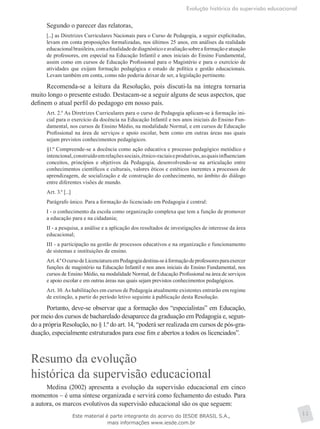 Evolução histórica da supervisão educacional
11
Segundo o parecer das relatoras,
[...] as Diretrizes Curriculares Nacionais para o Curso de Pedagogia, a seguir explicitadas,
levam em conta proposições formalizadas, nos últimos 25 anos, em análises da realidade
educacionalbrasileira,comafinalidadedediagnósticoeavaliaçãosobreaformaçãoeatuação
de professores, em especial na Educação Infantil e anos iniciais do Ensino Fundamental,
assim como em cursos de Educação Profissional para o Magistério e para o exercício de
atividades que exijam formação pedagógica e estudo de política e gestão educacionais.
Levam também em conta, como não poderia deixar de ser, a legislação pertinente.
Recomenda-se a leitura da Resolução, pois discuti-la na íntegra tornaria
muito longo o presente estudo. Destacam-se a seguir alguns de seus aspectos, que
definem o atual perfil do pedagogo em nosso país.
Art. 2.º As Diretrizes Curriculares para o curso de Pedagogia aplicam-se à formação ini-
cial para o exercício da docência na Educação Infantil e nos anos iniciais do Ensino Fun-
damental, nos cursos de Ensino Médio, na modalidade Normal, e em cursos de Educação
Profissional na área de serviços e apoio escolar, bem como em outras áreas nas quais
sejam previstos conhecimentos pedagógicos.
§1.º Compreende-se a docência como ação educativa e processo pedagógico metódico e
intencional,construídoemrelaçõessociais,étnico-raciaiseprodutivas,asquaisinfluenciam
conceitos, princípios e objetivos da Pedagogia, desenvolvendo-se na articulação entre
conhecimentos científicos e culturais, valores éticos e estéticos inerentes a processos de
aprendizagem, de socialização e de construção do conhecimento, no âmbito do diálogo
entre diferentes visões de mundo.
Art. 3.º [...]
Parágrafo único. Para a formação do licenciado em Pedagogia é central:
I - o conhecimento da escola como organização complexa que tem a função de promover
a educação para e na cidadania;
II - a pesquisa, a análise e a aplicação dos resultados de investigações de interesse da área
educacional;
III - a participação na gestão de processos educativos e na organização e funcionamento
de sistemas e instituições de ensino.
Art.4.ºOcursodeLicenciaturaemPedagogiadestina-seàformaçãodeprofessoresparaexercer
funções de magistério na Educação Infantil e nos anos iniciais do Ensino Fundamental, nos
cursos de Ensino Médio, na modalidade Normal, de Educação Profissional na área de serviços
e apoio escolar e em outras áreas nas quais sejam previstos conhecimentos pedagógicos.
Art. 10. As habilitações em cursos de Pedagogia atualmente existentes entrarão em regime
de extinção, a partir do período letivo seguinte à publicação desta Resolução.
Portanto, deve-se observar que a formação dos “especialistas” em Educação,
por meio dos cursos de bacharelado desaparece da graduação em Pedagogia e, segun-
do a própria Resolução, no §1.º do art. 14, “poderá ser realizada em cursos de pós-gra-
duação, especialmente estruturados para esse fim e abertos a todos os licenciados”.
Resumo da evolução
histórica da supervisão educacional
Medina (2002) apresenta a evolução da supervisão educacional em cinco
momentos – é uma síntese organizada e servirá como fechamento do estudo. Para
a autora, os marcos evolutivos da supervisão educacional são os que seguem:
Este material é parte integrante do acervo do IESDE BRASIL S.A.,
mais informações www.iesde.com.br
 